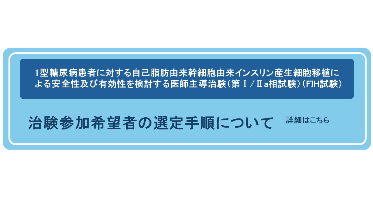 1型糖尿病患者に対する自己脂肪由来幹細胞由来インスリン産生細胞移植による安全性及び有効性を検討する医師主導治験（第Ⅰ/Ⅱa相試験）（FIH試験）治験参加希望者の選定手順について